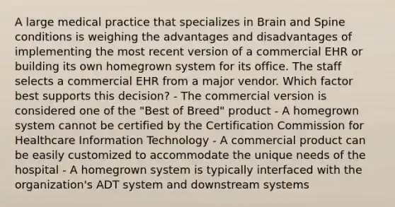 A large medical practice that specializes in Brain and Spine conditions is weighing the advantages and disadvantages of implementing the most recent version of a commercial EHR or building its own homegrown system for its office. The staff selects a commercial EHR from a major vendor. Which factor best supports this decision? - The commercial version is considered one of the "Best of Breed" product - A homegrown system cannot be certified by the Certification Commission for Healthcare Information Technology - A commercial product can be easily customized to accommodate the unique needs of the hospital - A homegrown system is typically interfaced with the organization's ADT system and downstream systems