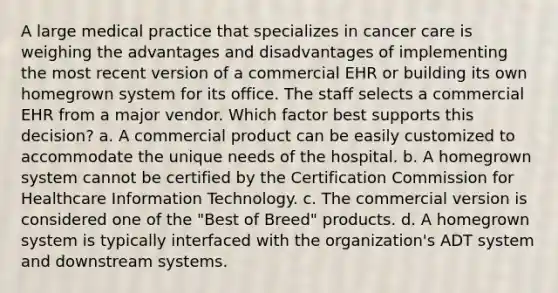 A large medical practice that specializes in cancer care is weighing the advantages and disadvantages of implementing the most recent version of a commercial EHR or building its own homegrown system for its office. The staff selects a commercial EHR from a major vendor. Which factor best supports this decision? a. A commercial product can be easily customized to accommodate the unique needs of the hospital. b. A homegrown system cannot be certified by the Certification Commission for Healthcare Information Technology. c. The commercial version is considered one of the "Best of Breed" products. d. A homegrown system is typically interfaced with the organization's ADT system and downstream systems.