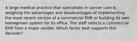 A large medical practice that specializes in cancer care is weighing the advantages and disadvantages of implementing the most recent version of a commercial EHR or building its own homegrown system for its office. The staff selects a commercial EHR from a major vendor. Which factor best supports this decision?