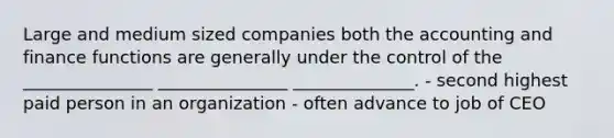 Large and medium sized companies both the accounting and finance functions are generally under the control of the _______________ _______________ ______________. - second highest paid person in an organization - often advance to job of CEO