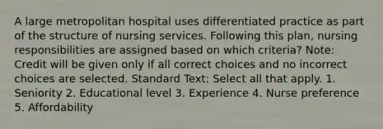 A large metropolitan hospital uses differentiated practice as part of the structure of nursing services. Following this plan, nursing responsibilities are assigned based on which criteria? Note: Credit will be given only if all correct choices and no incorrect choices are selected. Standard Text: Select all that apply. 1. Seniority 2. Educational level 3. Experience 4. Nurse preference 5. Affordability