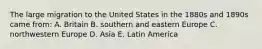 The large migration to the United States in the 1880s and 1890s came from: A. Britain B. southern and eastern Europe C. northwestern Europe D. Asia E. Latin America