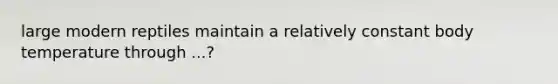 large modern reptiles maintain a relatively constant body temperature through ...?