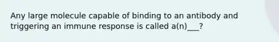 Any large molecule capable of binding to an antibody and triggering an immune response is called a(n)___?