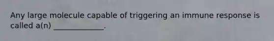 Any large molecule capable of triggering an immune response is called a(n) _____________.