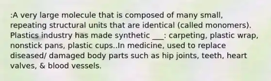 :A very large molecule that is composed of many small, repeating structural units that are identical (called monomers). Plastics industry has made synthetic ___: carpeting, plastic wrap, nonstick pans, plastic cups..In medicine, used to replace diseased/ damaged body parts such as hip joints, teeth, heart valves, & blood vessels.