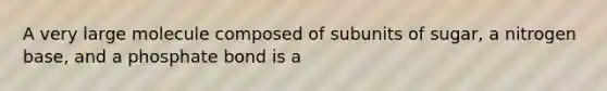 A very large molecule composed of subunits of sugar, a nitrogen base, and a phosphate bond is a