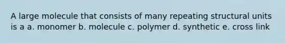 A large molecule that consists of many repeating structural units is a a. monomer b. molecule c. polymer d. synthetic e. cross link