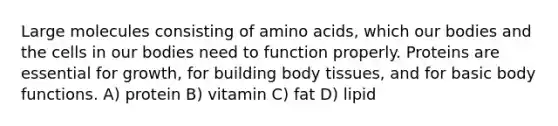 Large molecules consisting of amino acids, which our bodies and the cells in our bodies need to function properly. Proteins are essential for growth, for building body tissues, and for basic body functions. A) protein B) vitamin C) fat D) lipid