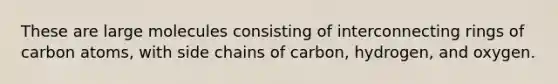 These are large molecules consisting of interconnecting rings of carbon atoms, with side chains of carbon, hydrogen, and oxygen.