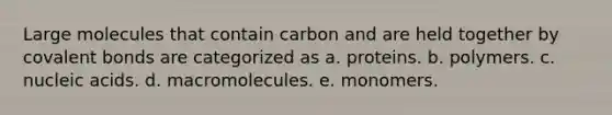 Large molecules that contain carbon and are held together by covalent bonds are categorized as a. proteins. b. polymers. c. nucleic acids. d. macromolecules. e. monomers.