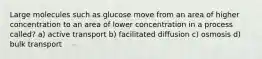 Large molecules such as glucose move from an area of higher concentration to an area of lower concentration in a process called? a) active transport b) facilitated diffusion c) osmosis d) bulk transport