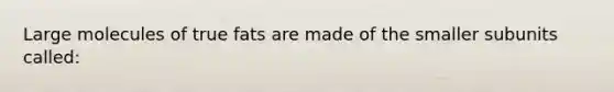 Large molecules of true fats are made of the smaller subunits called: