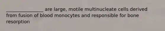 ________________ are large, motile multinucleate cells derived from fusion of blood monocytes and responsible for bone resorption