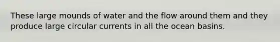These large mounds of water and the flow around them and they produce large circular currents in all the ocean basins.