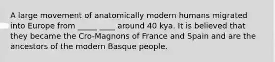 A large movement of anatomically modern humans migrated into Europe from _____ ____ around 40 kya. It is believed that they became the Cro-Magnons of France and Spain and are the ancestors of the modern Basque people.