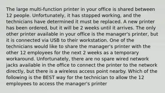 The large multi-function printer in your office is shared between 12 people. Unfortunately, it has stopped working, and the technicians have determined it must be replaced. A new printer has been ordered, but it will be 2 weeks until it arrives. The only other printer available in your office is the manager's printer, but it is connected via USB to their workstation. One of the technicians would like to share the manager's printer with the other 12 employees for the next 2 weeks as a temporary workaround. Unfortunately, there are no spare wired network jacks available in the office to connect the printer to the network directly, but there is a wireless access point nearby. Which of the following is the BEST way for the technician to allow the 12 employees to access the manager's printer