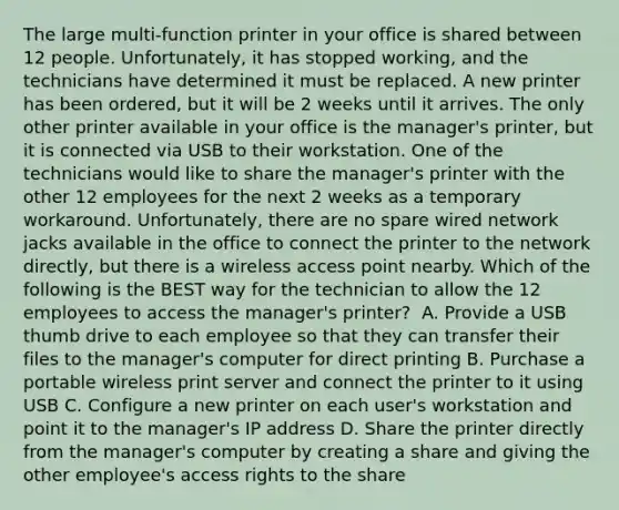 The large multi-function printer in your office is shared between 12 people. Unfortunately, it has stopped working, and the technicians have determined it must be replaced. A new printer has been ordered, but it will be 2 weeks until it arrives. The only other printer available in your office is the manager's printer, but it is connected via USB to their workstation. One of the technicians would like to share the manager's printer with the other 12 employees for the next 2 weeks as a temporary workaround. Unfortunately, there are no spare wired network jacks available in the office to connect the printer to the network directly, but there is a wireless access point nearby. Which of the following is the BEST way for the technician to allow the 12 employees to access the manager's printer? ​ A. Provide a USB thumb drive to each employee so that they can transfer their files to the manager's computer for direct printing ​B. Purchase a portable wireless print server and connect the printer to it using USB ​C. Configure a new printer on each user's workstation and point it to the manager's IP address ​D. Share the printer directly from the manager's computer by creating a share and giving the other employee's access rights to the share