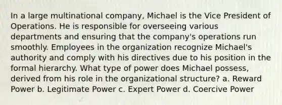 In a large multinational company, Michael is the Vice President of Operations. He is responsible for overseeing various departments and ensuring that the company's operations run smoothly. Employees in the organization recognize Michael's authority and comply with his directives due to his position in the formal hierarchy. What type of power does Michael possess, derived from his role in the organizational structure? a. Reward Power b. Legitimate Power c. Expert Power d. Coercive Power