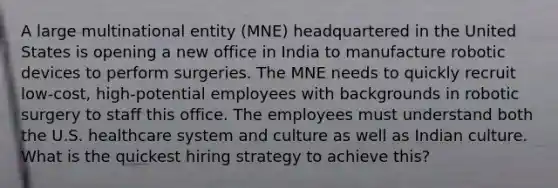 A large multinational entity (MNE) headquartered in the United States is opening a new office in India to manufacture robotic devices to perform surgeries. The MNE needs to quickly recruit low-cost, high-potential employees with backgrounds in robotic surgery to staff this office. The employees must understand both the U.S. healthcare system and culture as well as Indian culture. What is the quickest hiring strategy to achieve this?