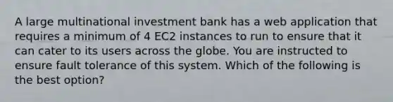 A large multinational investment bank has a web application that requires a minimum of 4 EC2 instances to run to ensure that it can cater to its users across the globe. You are instructed to ensure fault tolerance of this system. Which of the following is the best option?