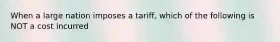 When a large nation imposes a tariff, which of the following is NOT a cost incurred