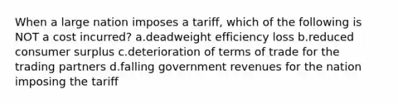 When a large nation imposes a tariff, which of the following is NOT a cost incurred? a.deadweight efficiency loss b.reduced consumer surplus c.deterioration of terms of trade for the trading partners d.falling government revenues for the nation imposing the tariff