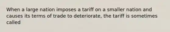 When a large nation imposes a tariff on a smaller nation and causes its terms of trade to deteriorate, the tariff is sometimes called