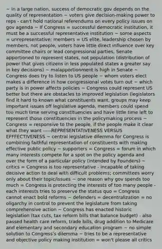 ~ in a large nation, success of democratic gov depends on the quality of representation ~ voters give decision-making power to reps - can't hold national referendums on every policy issues on gov agenda ~ If Congress = successful democratic institution, it must be a successful representative institution ~ some aspects = unrepresentative; members = US elite, leadership chosen by members, not people, voters have little direct influence over key committee chairs or lead congressional parties, Senate apportioned to represent states, not population (distribution of power that gives citizens in less populated states a greater say in key decisions) ~ malapportionment is high in Senate ~ Congress does try to listen to US people ~ whom voters elect makes a difference in how congressional votes turn out ~ which party is in power affects policies ~ Congress could represent US better but there are obstacles to improved legislation (legislators find it hard to known what constituents want, groups may keep important issues off legislative agenda, members could spend too much time serving constituencies and have little time left to represent those constituencies in the policymaking process ~ Congress = responsive to the people, if the people make it clear what they want -----REPRESENTATIVENESS VERSUS EFFFECTIVENESS ~ central legislative dilemma for Congress is combining faithful representation of constituents with making effective public policy ~ supporters = Congress = forum in which many interests compete for a spot on the policy agenda and over the form of a particular policy (intended by Founders) ~ critics = Congress is too representative - incapable of taking decisive action to deal with difficult problems; committees worry only about their topic/issues ~ one reason why gov spends too much = Congress is protecting the interests of too many people - each interests tries to preserve the status quo = Congress cannot enact bold reforms ~ defenders = decentralization = no oligarchy in control to prevent the legislature from taking comprehensive action ~ Congress has enacted historic legislation (tax cuts, tax reform bills that balance budget) - also passed health care reform, trade bills, drug addition to Medicare and elementary and secondary education program ~ no simple solution to Congress's dilemma ~ tries to be a representative and objective policy making institution = won't please all critics