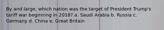 By and large, which nation was the target of President Trump's tariff war beginning in 2018? a. Saudi Arabia b. Russia c. Germany d. China e. Great Britain