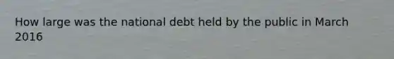 How large was the national debt held by the public in March 2016