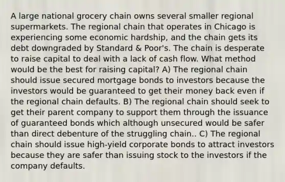 A large national grocery chain owns several smaller regional supermarkets. The regional chain that operates in Chicago is experiencing some economic hardship, and the chain gets its debt downgraded by Standard & Poor's. The chain is desperate to raise capital to deal with a lack of cash flow. What method would be the best for raising capital? A) The regional chain should issue secured mortgage bonds to investors because the investors would be guaranteed to get their money back even if the regional chain defaults. B) The regional chain should seek to get their parent company to support them through the issuance of guaranteed bonds which although unsecured would be safer than direct debenture of the struggling chain.. C) The regional chain should issue high-yield corporate bonds to attract investors because they are safer than issuing stock to the investors if the company defaults.