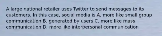 A large national retailer uses Twitter to send messages to its customers. In this case, social media is A. more like small group communication B. generated by users C. more like mass communication D. more like interpersonal communication