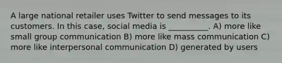 A large national retailer uses Twitter to send messages to its customers. In this case, social media is __________. A) more like small group communication B) more like mass communication C) more like interpersonal communication D) generated by users