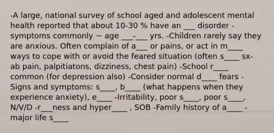 -A large, national survey of school aged and adolescent mental health reported that about 10-30 % have an ___ disorder -symptoms commonly ~ age ___-___ yrs. -Children rarely say they are anxious. Often complain of a___ or pains, or act in m____ ways to cope with or avoid the feared situation (often s____ sx- ab pain, palpitiatons, dizziness, chest pain) -School r____ common (for depression also) -Consider normal d____ fears -Signs and symptoms: s____, b____ (what happens when they experience anxiety), e____ -Irritability, poor s____, poor s____, N/V/D -r___ness and hyper____ , SOB -Family history of a____ -major life s____