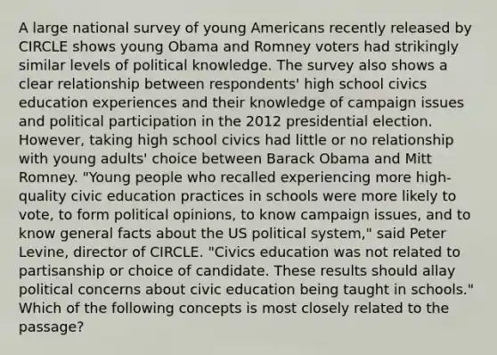 A large national survey of young Americans recently released by CIRCLE shows young Obama and Romney voters had strikingly similar levels of political knowledge. The survey also shows a clear relationship between respondents' high school civics education experiences and their knowledge of campaign issues and political participation in the <a href='https://www.questionai.com/knowledge/k15tnQjZFk-2012-presidential-election' class='anchor-knowledge'>2012 presidential election</a>. However, taking high school civics had little or no relationship with young adults' choice between <a href='https://www.questionai.com/knowledge/kamqSq6fMf-barack-obama' class='anchor-knowledge'>barack obama</a> and Mitt Romney. "Young people who recalled experiencing more high-quality civic education practices in schools were more likely to vote, to form political opinions, to know campaign issues, and to know general facts about the US political system," said Peter Levine, director of CIRCLE. "Civics education was not related to partisanship or choice of candidate. These results should allay political concerns about civic education being taught in schools." Which of the following concepts is most closely related to the passage?