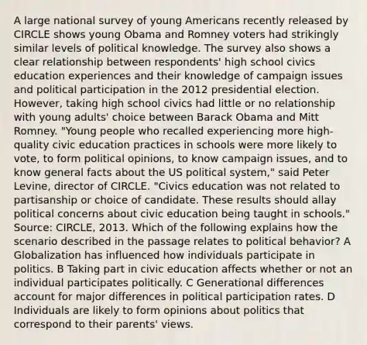 A large national survey of young Americans recently released by CIRCLE shows young Obama and Romney voters had strikingly similar levels of political knowledge. The survey also shows a clear relationship between respondents' high school civics education experiences and their knowledge of campaign issues and political participation in the 2012 presidential election. However, taking high school civics had little or no relationship with young adults' choice between Barack Obama and Mitt Romney. "Young people who recalled experiencing more high-quality civic education practices in schools were more likely to vote, to form political opinions, to know campaign issues, and to know general facts about the US political system," said Peter Levine, director of CIRCLE. "Civics education was not related to partisanship or choice of candidate. These results should allay political concerns about civic education being taught in schools." Source: CIRCLE, 2013. Which of the following explains how the scenario described in the passage relates to political behavior? A Globalization has influenced how individuals participate in politics. B Taking part in civic education affects whether or not an individual participates politically. C Generational differences account for major differences in political participation rates. D Individuals are likely to form opinions about politics that correspond to their parents' views.