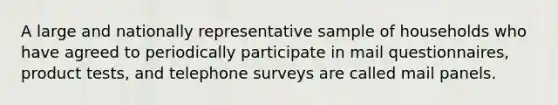 A large and nationally representative sample of households who have agreed to periodically participate in mail questionnaires, product tests, and telephone surveys are called mail panels.