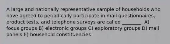 A large and nationally representative sample of households who have agreed to periodically participate in mail questionnaires, product tests, and telephone surveys are called ________. A) focus groups B) electronic groups C) exploratory groups D) mail panels E) household constituencies