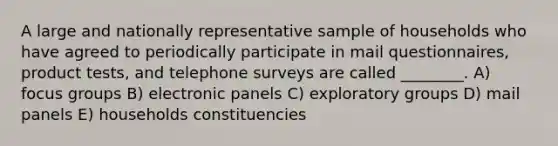 A large and nationally representative sample of households who have agreed to periodically participate in mail questionnaires, product tests, and telephone surveys are called ________. A) focus groups B) electronic panels C) exploratory groups D) mail panels E) households constituencies