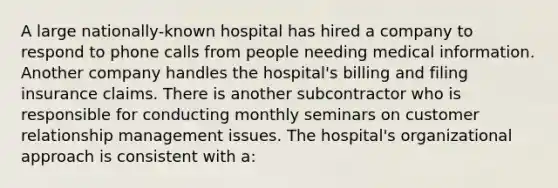 A large nationally-known hospital has hired a company to respond to phone calls from people needing medical information. Another company handles the hospital's billing and filing insurance claims. There is another subcontractor who is responsible for conducting monthly seminars on customer relationship management issues. The hospital's organizational approach is consistent with a: