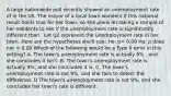 A large nationwide poll recently showed an unemployment rate of in the US. The mayor of a local town wonders if this national result holds true for her town, so she plans on taking a sample of her residents to see if the unemployment rate is significantly different than . Let (p) represent the unemployment rate in her town. Here are the hypotheses she'll use: Ho: p= 0.09 Ha: p does not = 0.09 Which of the following would be a Type II error in this setting? A. The town's unemployment rate is actually 9% , and she concludes it isn't. B. The town's unemployment rate is actually 9%, and she concludes it is. C. The town's unemployment rate is not 9%, and she fails to detect the difference. D The town's unemployment rate is not 9%, and she concludes her town's rate is different.