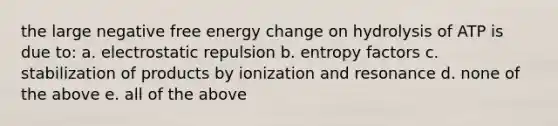 the large negative free energy change on hydrolysis of ATP is due to: a. electrostatic repulsion b. entropy factors c. stabilization of products by ionization and resonance d. none of the above e. all of the above