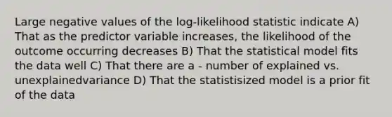 Large negative values of the log-likelihood statistic indicate A) That as the predictor variable increases, the likelihood of the outcome occurring decreases B) That the statistical model fits the data well C) That there are a - number of explained vs. unexplainedvariance D) That the statistisized model is a prior fit of the data