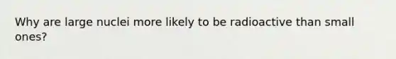 Why are large nuclei more likely to be radioactive than small ones?