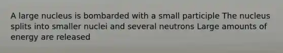 A large nucleus is bombarded with a small participle The nucleus splits into smaller nuclei and several neutrons Large amounts of energy are released