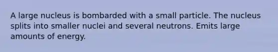 A large nucleus is bombarded with a small particle. The nucleus splits into smaller nuclei and several neutrons. Emits large amounts of energy.