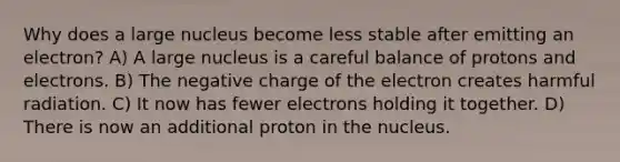 Why does a large nucleus become less stable after emitting an electron? A) A large nucleus is a careful balance of protons and electrons. B) The negative charge of the electron creates harmful radiation. C) It now has fewer electrons holding it together. D) There is now an additional proton in the nucleus.