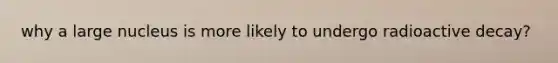 why a large nucleus is more likely to undergo radioactive decay?