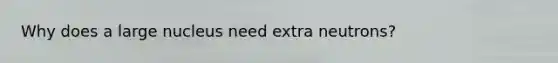 Why does a large nucleus need extra neutrons?